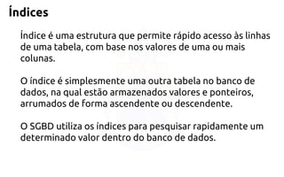 Índices 
Índice é uma estrutura que permite rápido acesso às linhas de uma tabela, combase nos valores de uma ou mais colunas. 
O índice é simplesmente uma outra tabela nobanco de dados, na qual estão armazenados valores e ponteiros, arrumados de formaascendente ou descendente. 
O SGBD utiliza os índices para pesquisar rapidamente um 
determinado valor dentro do banco de dados.  