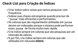Check List para Criação de Índices 
✓Criar índice sobre coisas que vamos pesquisar com frequência. 
✓Indexe suas chaves estrangeiras quando precisar de "joins" mais eficientes eperformantes. 
✓As colunas que são regularmente utilizadas em joins devem ser indexadasporque o sistema pode performar esses joins de forma muito mais rápida. 
✓Crie índice sempre em colunas que são pesquisas por um intervalo de valores. 
✓E por fim, crie índice sempre em colunas que são utilizadas em cláusulas WHERE.  