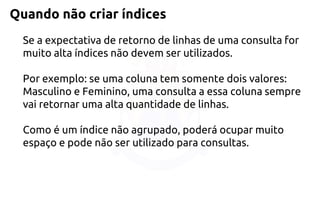 Quando não criar índices 
Se a expectativa de retorno de linhas de uma consulta for muito alta índices não devem ser utilizados. Por exemplo: se uma coluna tem somente dois valores: Masculino e Feminino, uma consulta a essa coluna sempre vai retornar uma alta quantidade de linhas. Como é um índice não agrupado, poderá ocupar muito espaço e pode não ser utilizado para consultas.  