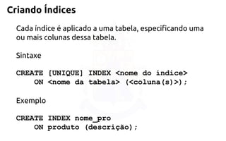 Criando Índices 
Cada índice é aplicado a uma tabela, especificando uma ou mais colunas dessatabela. 
Sintaxe 
CREATE [UNIQUE] INDEX <nome do índice> 
ON<nome da tabela> (<coluna(s)>); 
Exemplo 
CREATE INDEX nome_pro 
ONproduto (descrição);  