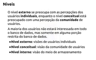 Níveis 
O nível externo se preocupa com as percepções dos usuários individuais, enquanto o nível conceitualestá preocupado com uma percepção da comunidadede usuários. 
A maioria dos usuários não estará interessada em todo o banco de dados, mas somente em alguma porção restrita do banco de dados. 
●Nível externo:visões de usuários individuais 
●Nível conceitual:visão da comunidade de usuários 
●Nível interno:visão do meio de armazenamento  