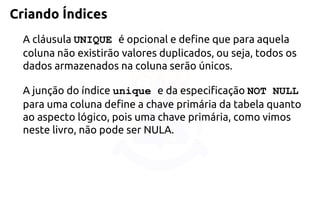 Criando Índices 
A cláusula UNIQUE é opcional e define que para aquela coluna não existirãovalores duplicados, ou seja, todos os dados armazenados na coluna serão únicos. 
A junção do índice unique e da especificação NOT NULL para uma colunadefine a chave primária da tabela quanto ao aspecto lógico, pois uma chave primária,como vimos neste livro, não pode ser NULA.  
