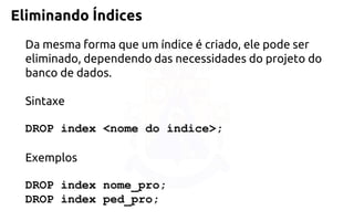 Eliminando Índices 
Da mesma forma que um índice é criado, ele pode ser eliminado, dependendodas necessidades do projeto do banco de dados. 
Sintaxe 
DROP index <nome do índice>; 
Exemplos 
DROP index nome_pro; 
DROP index ped_pro;  