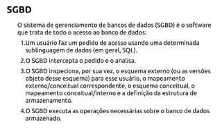 SGBD 
O sistemade gerenciamentode bancosde dados (SGBD) é o software quetratade todoo acessoaobanco de dados: 
1.Um usuáriofazum pedidode acessousandoumadeterminadasublinguagemde dados (emgeral,SQL). 
2.O SGBD interceptao pedidoe o analisa. 
3.O SGBD inspeciona, porsuavez, o esquemaexterno(ouas versõesobjetodesseesquema) para esseusuário, o mapeamentoexterno/conceitualcorrespondente, o esquemaconceitual, o mapeamentoconceitual/internoe a definiçãoda estruturade armazenamento. 
4.O SGBD executaas operaçõesnecessáriassobreo banco de dados armazenado.  