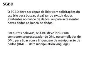 SGBD 
O SGBD devesercapazde lidarcom solicitaçõesdo usuáriopara buscar, atualizarouexcluirdados existentesno banco de dados, oupara acrescentarnovosdados aobanco de dados. 
Em outraspalavras, o SGBD deveincluirum componenteprocessadorde DML oucompiladorde DML para lidarcom a linguagemde manipulaçãode dados (DML —data manipulation language).  