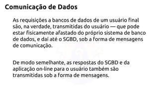 Comunicação de Dados 
As requisições a bancos de dados de um usuário final são, na verdade, transmitidas do usuário —que pode estar fisicamente afastado do próprio sistema de banco de dados, e daí até o SGBD, sob a forma de mensagens de comunicação. 
De modo semelhante, as respostas do SGBD e da aplicação on-line para o usuário também são transmitidas sob a forma de mensagens.  