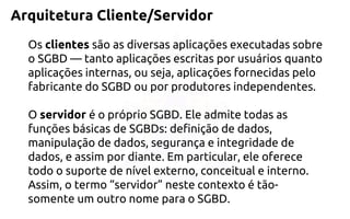 Arquitetura Cliente/Servidor 
Osclientessão as diversas aplicações executadas sobre o SGBD —tanto aplicações escritas por usuários quanto aplicações internas, ou seja, aplicações fornecidas pelo fabricante do SGBD ou por produtores independentes. 
O servidor é o próprio SGBD. Ele admite todas as funções básicas de SGBDs: definição de dados, manipulação de dados, segurança e integridade de dados, e assim por diante. Em particular, ele oferece todo o suporte de nível externo, conceitual e interno. Assim, o termo “servidor” neste contexto é tão- somente um outro nome para o SGBD.  