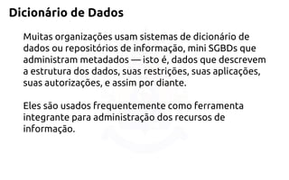 Dicionário de Dados 
Muitas organizações usam sistemas de dicionário de dados ou repositórios de informação, mini SGBDs que administram metadados —isto é, dados que descrevem a estrutura dos dados, suas restrições, suas aplicações, suas autorizações, e assim por diante. 
Eles são usados frequentemente como ferramenta integrante para administração dos recursos de informação.  