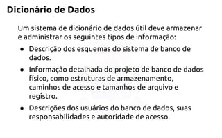 Dicionário de Dados 
Um sistema de dicionário de dados útil devearmazenar e administrar os seguintes tipos de informação: 
●Descrição dos esquemas do sistema de banco de dados. 
●Informação detalhada do projeto de banco de dados físico, como estruturas de armazenamento, caminhos deacesso e tamanhos de arquivo e registro. 
●Descrições dos usuários do banco de dados, suas responsabilidades e autoridade de acesso.  