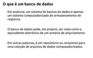 O que é um banco de dados 
Em essência, um sistema de bancos de dados é apenas um sistema computadorizado de armazenamento de registros. 
O banco de dados pode, ele próprio, ser visto como o equivalente eletrônico de um armário de arquivamento. 
Em outras palavras, é um repositório ou recipiente para uma coleção de arquivos de dados computadorizados.  