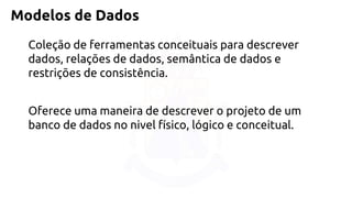 Modelos de Dados 
Coleção de ferramentas conceituais para descrever dados, relações de dados, semântica de dados e restrições de consistência. 
Oferece uma maneira de descrever o projeto de um banco de dados no nivel físico, lógico e conceitual.  