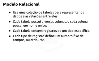 Modelo Relacional 
●Usa uma coleção de tabelas para representar os dados e as relações entre eles. 
●Cada tabela possui diversas colunas, e cada coluna possui um nome único. 
●Cada tabela contém registros de um tipo específico. 
●Cada tipo de registro define um número fixo de campos, ou atributos.  