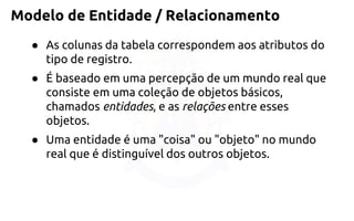 Modelo de Entidade / Relacionamento 
●As colunas da tabela correspondem aos atributos do tipo de registro. 
●É baseado em uma percepção de um mundo real que consiste em uma coleção de objetos básicos, chamadosentidades, e asrelaçõesentre esses objetos. 
●Uma entidade é uma "coisa" ou "objeto" no mundo real que é distinguível dos outros objetos.  
