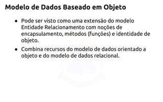 Modelo de Dados Baseado em Objeto 
●Pode ser visto como uma extensão do modelo Entidade Relacionamento com noções de encapsulamento, métodos (funções) e identidade de objeto. 
●Combina recursos do modelo de dados orientado a objeto e do modelo de dados relacional.  