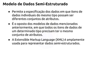 Modelo de Dados Semi-Estruturado 
●Permite a especificação dos dados em que itens de dados individuais do mesmo tipo possam ser diferentes conjuntos de atributos. 
●É o oposto dos modelos de dados mencionados anteriormente, em que todos os itens de dados de um determinado tipo precisam ter o mesmo conjunto de atributos. 
●A Extensible Markup Language (XML) é amplamente usada para representar dados semi-estruturados.  