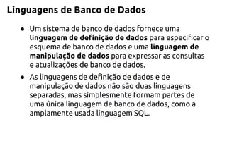 Linguagens de Banco de Dados 
●Um sistema de banco de dados fornece uma linguagem de definição de dadosparaespecificar o esquema de banco de dados e umalinguagem de manipulação de dadospara expressar as consultas e atualizações de banco de dados. 
●As linguagens de definição de dados e de manipulação de dados não são duas linguagens separadas, mas simplesmente formam partes de uma única linguagem de banco de dados, como a amplamente usada linguagem SQL.  