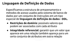 Linguagem de Definição de Dados 
Especificamos a estrutura de armazenamento e métodos de acesso usados pelo sistema de banco de dados por um conjunto de instruções em um tipo especial delinguagem de definição de dados -DDL. 
●Restrições de domínio: possíveis valores que podem ser associados com cada atributo 
●Integridade referencial: garantir que um valor que aparece em uma relação também apareça para um certo conjunto de atributos em outra relação  
