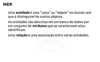 MER 
Uma entidade é uma "coisa" ou "objeto" no mundo real que é distinguível de outros objetos. 
As entidades são descritas em um banco de dados por um conjunto deatributosque as caracterizam e/ou identificam. 
Uma relação é uma associação entre várias entidades.  