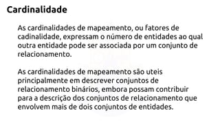 Cardinalidade 
As cardinalidades de mapeamento, ou fatores de cadinalidade, expressam o número de entidades ao qual outra entidade pode ser associada por um conjunto de relacionamento. 
As cardinalidades de mapeamento são uteis principalmente em descrever conjuntos de relacionamento binários, embora possam contribuir para a descrição dos conjuntos de relacionamento que envolvem mais de dois conjuntos de entidades.  