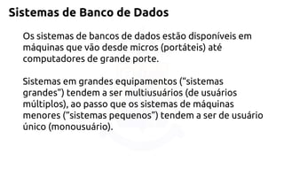Sistemas de Banco de Dados 
Os sistemas de bancos de dados estão disponíveis em máquinas que vão desde micros (portáteis) até computadores de grande porte. Sistemas em grandes equipamentos (“sistemas grandes”) tendem a ser multiusuários (de usuários múltiplos), ao passo que os sistemas de máquinas menores (“sistemas pequenos”) tendem a ser de usuário único (monousuário).  
