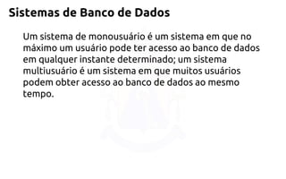 Sistemas de Banco de Dados 
Um sistema de monousuário é um sistema em que no máximo um usuário pode ter acesso ao banco de dados em qualquer instante determinado; um sistema multiusuário é um sistema em que muitos usuários podem obter acesso ao banco de dados ao mesmo tempo.  