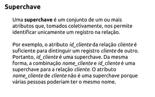 Superchave 
Umasuperchaveé um conjunto de um ou mais atributos que, tomados coletivamente, nos permite identificar unicamente um registro na relação. 
Por exemplo, o atributo id_cliente da relação clienteé suficiente para dintinguir um registro cliente de outro. Portanto, id_cliente é uma superchave. Da mesma forma, a combinação nome_cliente e id_cliente é uma superchave para a relação cliente. O atributo nome_cliente de cliente não é uma superchave porque várias pessoas poderiam ter o mesmo nome.  