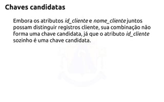 Chaves candidatas 
Embora os atributos id_cliente e nome_cliente juntos possam distinguir registros cliente, sua combinação não forma uma chave candidata, já que o atributo id_clientesozinho é uma chave candidata.  