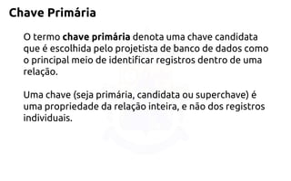 Chave Primária 
O termochave primáriadenota uma chave candidata que é escolhida pelo projetista de banco de dados como o principal meio de identificar registros dentro de uma relação. 
Uma chave (seja primária, candidata ou superchave) é uma propriedade da relação inteira, e não dos registros individuais.  