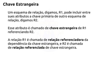 Chave Estrangeira 
Um esquema de relação, digamos, R1, pode incluir entre sues atributos a chave primária de outro esquema de relação, digamos R2. 
Esse atributo é chamado dechave estrangeiradeR1 referenciando R2. 
A relação R1 é chamada derelação referenciadorada dependência da chave estrangeira, e R2 é chamada derelação referenciadade chave estrangeira.  