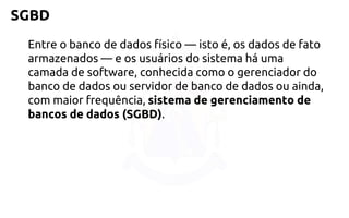 SGBD 
Entre o banco de dados físico —isto é, os dados de fato armazenados —e os usuários do sistema há uma camada de software, conhecida como o gerenciador do banco de dados ou servidor de banco de dados ou ainda, com maior frequência, sistema de gerenciamento de bancos de dados (SGBD).  