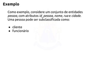 Exemplo 
Como exemplo, considere um conjunto de entidades pessoa, com atributosid_pessoa, nome, rua e cidade. Uma pessoa pode ser subclassificada como: 
●cliente 
●funcionário  