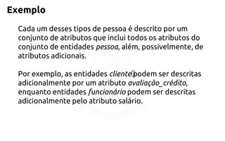 Exemplo 
Cada um desses tipos de pessoa é descrito por um conjunto de atributos que inclui todos os atributos do conjunto de entidadespessoa,além, possivelmente, de atributos adicionais. 
Por exemplo, as entidadescliente﻿podem ser descritas adicionalmente por um atributoavaliação_crédito, enquanto entidadesfuncionáriopodem ser descritas adicionalmente pelo atributo salário.  
