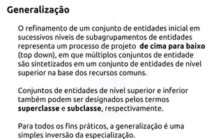 Generalização 
O refinamento de um conjunto de entidades inicial em sucessivos níveis de subagrupamentos de entidades representa um processo de projeto de cimapara baixo(topdown), em quemúltiplosconjuntos de entidade são sintetizados em um conjunto de entidades de nível superior na base dos recursos comuns. 
Conjuntos de entidades de nível superior e inferior também podem ser designados pelos termos superclasseesubclasse, respectivamente. 
Para todos os fins práticos, a generalização é uma simples inversão da especialização.  