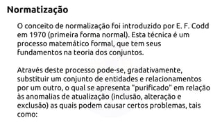 Normatização 
O conceito de normalização foi introduzido por E. F. Codd em 1970 (primeira forma normal). Esta técnica é um processo matemático formal, que tem seus fundamentos na teoria dos conjuntos. Através deste processo pode-se, gradativamente, substituir um conjunto de entidades e relacionamentos por um outro, o qual se apresenta "purificado" em relação às anomalias de atualização (inclusão, alteração e exclusão) as quais podem causar certos problemas, tais como:  