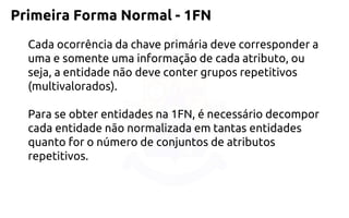 Primeira Forma Normal -1FN 
Cada ocorrência da chave primária deve corresponder a uma e somente uma informação de cada atributo, ou seja, a entidade não deve conter grupos repetitivos (multivalorados). 
Para se obter entidades na 1FN, é necessário decompor cada entidade não normalizada em tantas entidades quanto for o número de conjuntos de atributos repetitivos.  