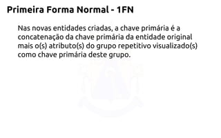 Primeira Forma Normal -1FN 
Nas novas entidades criadas, a chave primária é a concatenação da chave primária da entidade original mais o(s) atributo(s) do grupo repetitivo visualizado(s) como chave primária deste grupo.  