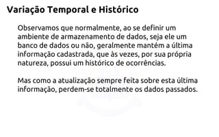 Variação Temporal e Histórico 
Observamos que normalmente, ao se definir um ambiente de armazenamento de dados, seja ele um banco de dados ou não, geralmente mantém a última informação cadastrada, que às vezes, por sua própria natureza, possui um histórico de ocorrências. 
Mas como a atualização sempre feita sobre esta última informação, perdem-se totalmente os dados passados.  