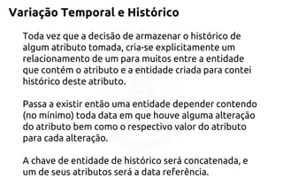 Variação Temporal e Histórico 
Toda vez que a decisão de armazenar o histórico de algum atributo tomada, cria-se explicitamente um relacionamento de um para muitos entre a entidade que contém o atributo e a entidade criada para contei histórico deste atributo. 
Passa a existir então uma entidade depender contendo (no mínimo) toda data em que houve alguma alteração do atributo bem como o respectivo valor do atributo para cada alteração. 
A chave de entidade de histórico será concatenada, e um de seus atributos será a data referência.  