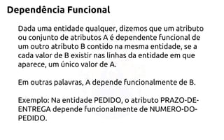 Dependência Funcional 
Dada uma entidade qualquer, dizemos que um atributo ou conjunto de atributos A é dependente funcional de um outro atributo B contido na mesma entidade, se a cada valor de B existir nas linhas da entidade em que aparece, um único valor de A. Em outras palavras, A depende funcionalmente de B. Exemplo: Na entidade PEDIDO, o atributo PRAZO-DE- ENTREGA depende funcionalmente de NUMERO-DO- PEDIDO.  