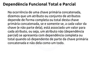 Dependência Funcional Total e Parcial 
Na ocorrência de uma chave primária concatenada, dizemos que um atributo ou conjunto de atributos depende de forma completa ou total desta chave primária concatenada, se e somente se, a cada valor da chave (e não parte dela), está associado um valor para cada atributo, ou seja, um atributo não (dependência parcial) se apresenta com dependência completa ou total quando só dependente de parte da chave primária concatenada e não dela como um todo.  