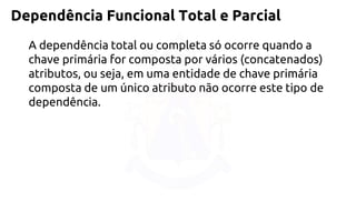 Dependência Funcional Total e Parcial 
A dependência total ou completa só ocorre quando a chave primária for composta por vários (concatenados) atributos, ou seja, em uma entidade de chave primária composta de um único atributo não ocorre este tipo de dependência.  