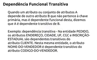 Dependência Funcional Transitiva 
Quando um atributo ou conjunto de atributos A depende de outro atributo B que não pertence à chave primária, mas é dependente funcional desta, dizemos que A é dependente transitivo de B. Exemplo: dependência transitiva -Na entidade PEDIDO, os atributos ENDEREÇO, CIDADE, UF, CGC e INSCRIÇÃO- ESTADUAL são dependentes transitivos do atributo CLIENTE. Nesta mesma entidade, o atributo NOME-DO-VENDEDOR é dependente transitivo do atributo CODIGO-DO-VENDEDOR.  