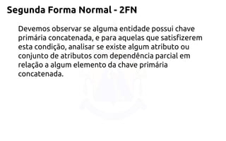Segunda Forma Normal -2FN 
Devemos observar se alguma entidade possui chave primária concatenada, epara aquelas que satisfizerem esta condição, analisar se existe algum atributo ou 
conjunto de atributos com dependência parcial em relação a algum elemento da chaveprimária concatenada.  
