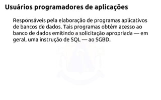 Usuáriosprogramadoresde aplicações 
Responsáveis pela elaboração de programas aplicativos de bancos de dados. Tais programas obtêm acesso ao banco de dados emitindo a solicitação apropriada —em geral, uma instrução de SQL —ao SGBD.  