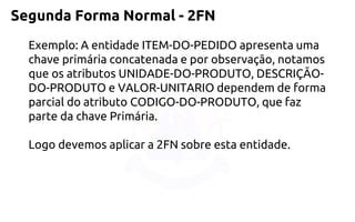 Segunda Forma Normal -2FN 
Exemplo: A entidade ITEM-DO-PEDIDO apresenta uma chave primáriaconcatenada e por observação, notamos que os atributos UNIDADE-DO-PRODUTO, DESCRIÇÃO- DO-PRODUTO e VALOR-UNITARIO dependem de forma parcial do atributo CODIGO-DO-PRODUTO, que faz parte da chave Primária. 
Logo devemos aplicar a 2FN sobre esta entidade.  