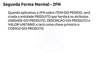Segunda Forma Normal -2FN 
Quando aplicamos a 2FN sobre ITEM-DO-PEDIDO, será criada a entidade PRODUTO que herdará os atributos UNIDADE-DO-PRODUTO, DESCRIÇÃO-DO-PRODUTO e VALOR-UNITÁRIO e terá comochave primária o CODIGO-DO-PRODUTO  