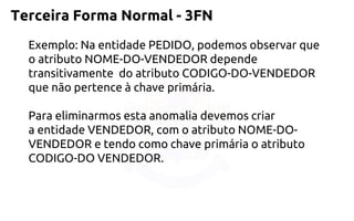 Terceira Forma Normal -3FN 
Exemplo: Na entidade PEDIDO, podemos observar que o atributo NOME-DO-VENDEDOR depende transitivamente do atributo CODIGO-DO-VENDEDOR quenão pertence à chave primária. 
Para eliminarmos esta anomalia devemos criar aentidade VENDEDOR, com o atributo NOME-DO- VENDEDOR e tendo como chaveprimária o atributo CODIGO-DO VENDEDOR.  