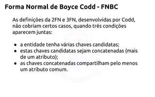 Forma Normal de Boyce Codd -FNBC 
As definições da 2FN e 3FN, desenvolvidas por Codd, não cobriam certos casos,quando três condições aparecem juntas: 
●a entidade tenha várias chaves candidatas; 
●estas chaves candidatas sejam concatenadas (mais de umatributo); 
●as chaves concatenadas compartilham pelo menos um atributo comum.  