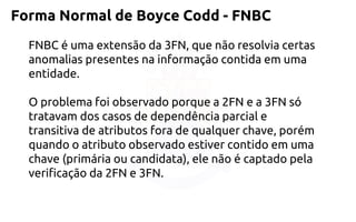 Forma Normal de Boyce Codd -FNBC 
FNBC é uma extensão da 3FN, que não resolvia certas 
anomalias presentes na informação contida em uma entidade. 
O problema foi observado porque a 2FN e a 3FN só tratavam dos casos de dependência parcial e transitiva de atributos fora de qualquer chave, porém quando oatributo observado estiver contido em uma chave (primária ou candidata), ele não écaptado pela verificação da 2FN e 3FN.  