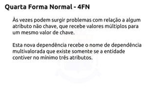 Quarta Forma Normal -4FN 
Às vezes podem surgir problemas com relação a algum atributo não chave, que recebe valores múltiplos para um mesmo valor de chave. 
Esta nova dependência recebe o nome de dependência multivalorada que existe somente se a entidade contiver no mínimo três atributos.  